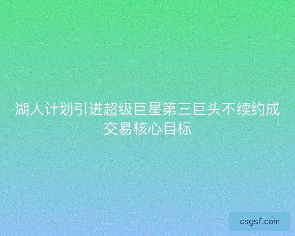 湖人计划引进超级巨星第三巨头不续约成交易核心目标 湖人计划引进超级巨星第三巨头不续约成交易核心目标