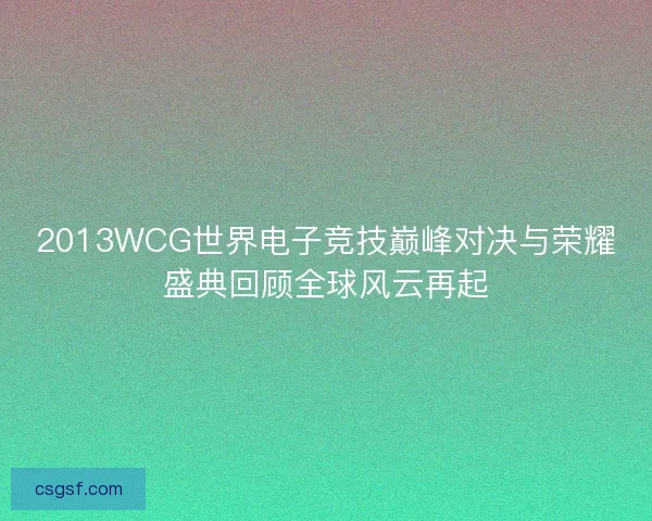 2013WCG世界电子竞技巅峰对决与荣耀盛典回顾全球风云再起