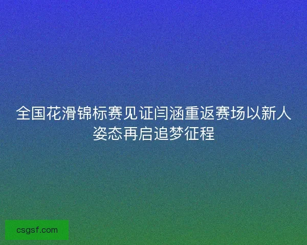 全国花滑锦标赛见证闫涵重返赛场以新人姿态再启追梦征程