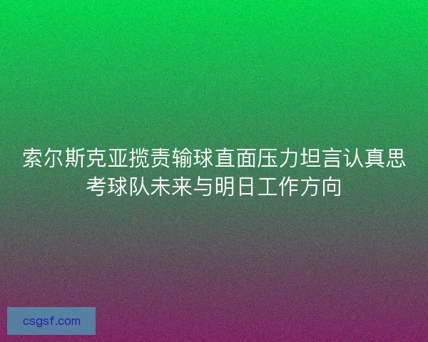索尔斯克亚揽责输球直面压力坦言认真思考球队未来与明日工作方向