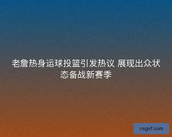 老詹热身运球投篮引发热议 展现出众状态备战新赛季