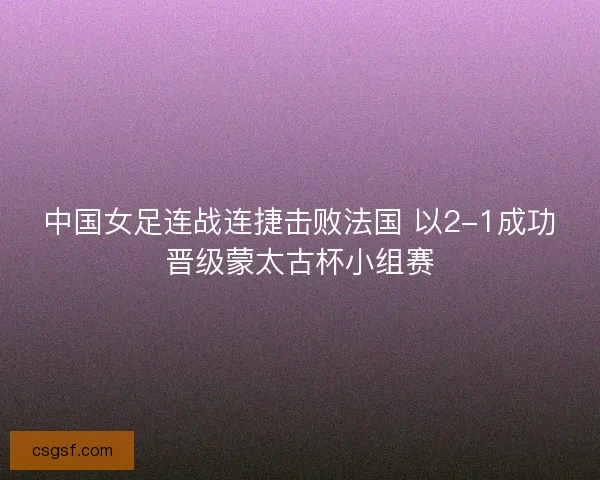 中国女足连战连捷击败法国 以2-1成功晋级蒙太古杯小组赛
