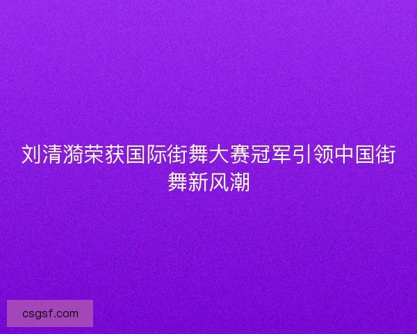 刘清漪荣获国际街舞大赛冠军引领中国街舞新风潮