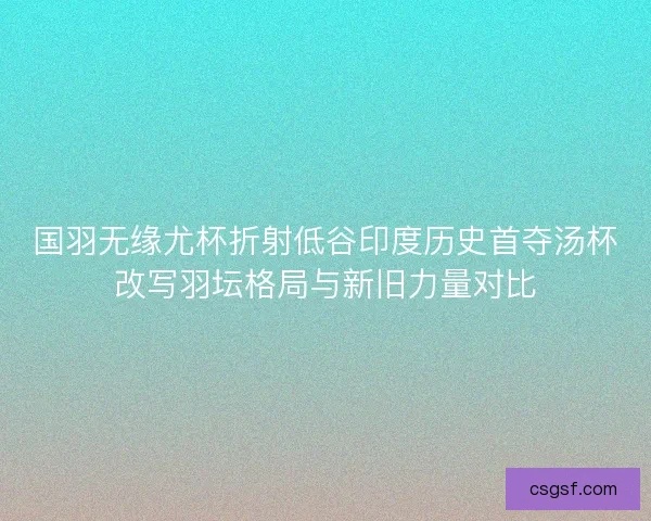 国羽无缘尤杯折射低谷印度历史首夺汤杯改写羽坛格局与新旧力量对比