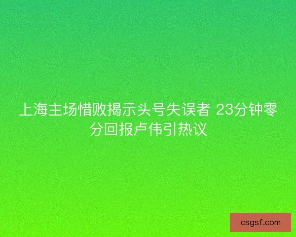 上海主场惜败揭示头号失误者 23分钟零分回报卢伟引热议 上海主场惜败揭示头号失误者 23分钟零分回报卢伟引热议