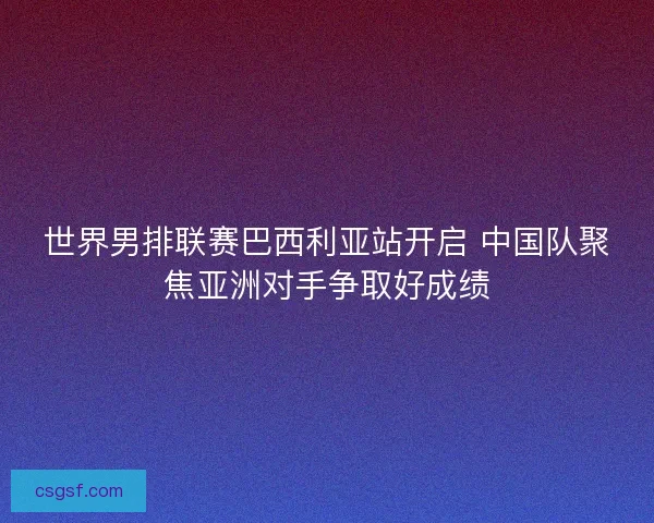 世界男排联赛巴西利亚站开启 中国队聚焦亚洲对手争取好成绩 世界男排联赛巴西利亚站开启 中国队聚焦亚洲对手争取好成绩