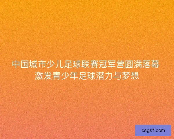 中国城市少儿足球联赛冠军营圆满落幕 激发青少年足球潜力与梦想